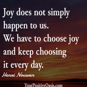Joy does not simply happen to us. We have to choose joy and keep choosing it every day. ― Henri Nouwen Quote